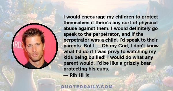 I would encourage my children to protect themselves if there's any sort of physical abuse against them. I would definitely go speak to the perpetrator, and if the perpetrator was a child, I'd speak to their parents. But