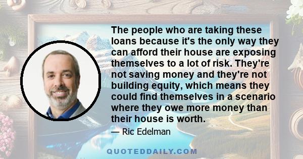 The people who are taking these loans because it's the only way they can afford their house are exposing themselves to a lot of risk. They're not saving money and they're not building equity, which means they could find