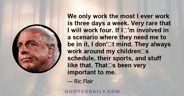 We only work
the most I ever work is three days a week. Very rare that I will work four. If I'm involved in a scenario where they need me to be in it, I don't mind. They always work around my childrens schedule,