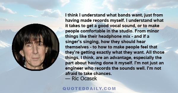 I think I understand what bands want, just from having made records myself. I understand what it takes to get a good vocal sound, or to make people comfortable in the studio. From minor things like their headphone mix -
