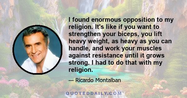 I found enormous opposition to my religion. It's like if you want to strengthen your biceps, you lift heavy weight, as heavy as you can handle, and work your muscles against resistance until it grows strong. I had to do