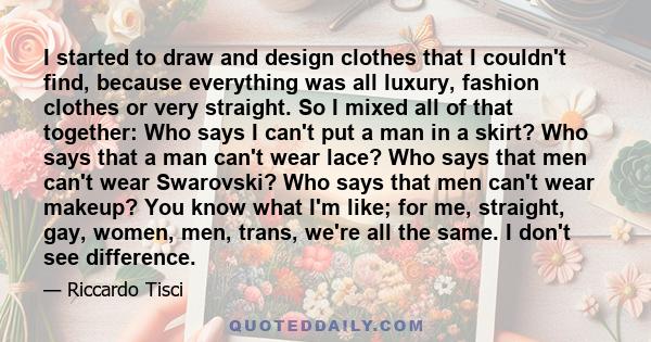 I started to draw and design clothes that I couldn't find, because everything was all luxury, fashion clothes or very straight. So I mixed all of that together: Who says I can't put a man in a skirt? Who says that a man