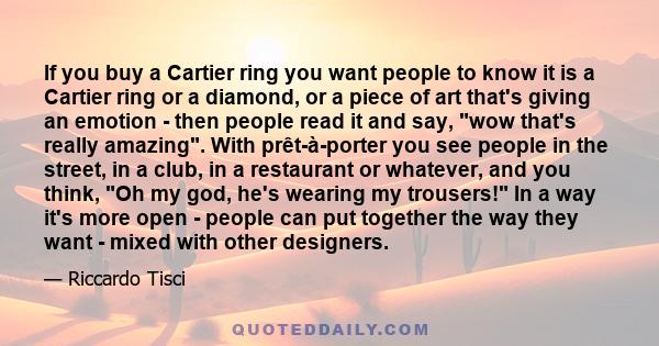 If you buy a Cartier ring you want people to know it is a Cartier ring or a diamond, or a piece of art that's giving an emotion - then people read it and say, wow that's really amazing. With prêt-à-porter you see people