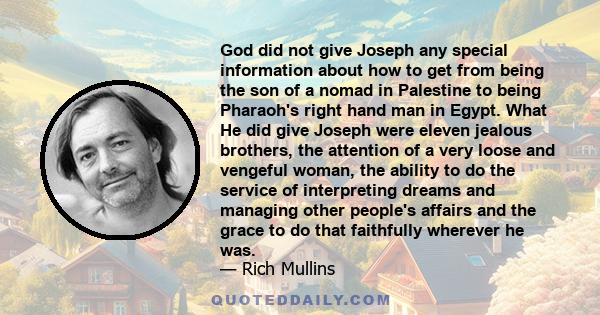 God did not give Joseph any special information about how to get from being the son of a nomad in Palestine to being Pharaoh's right hand man in Egypt. What He did give Joseph were eleven jealous brothers, the attention
