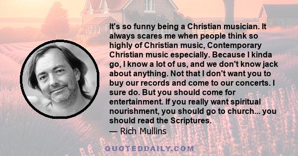 It's so funny being a Christian musician. It always scares me when people think so highly of Christian music, Contemporary Christian music especially. Because I kinda go, I know a lot of us, and we don't know jack about