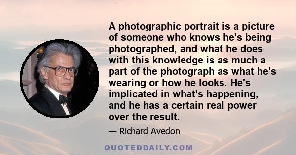 A photographic portrait is a picture of someone who knows he's being photographed, and what he does with this knowledge is as much a part of the photograph as what he's wearing or how he looks. He's implicated in what's