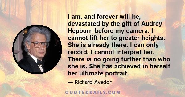 I am, and forever will be, devastated by the gift of Audrey Hepburn before my camera. I cannot lift her to greater heights. She is already there. I can only record. I cannot interpret her. There is no going further than