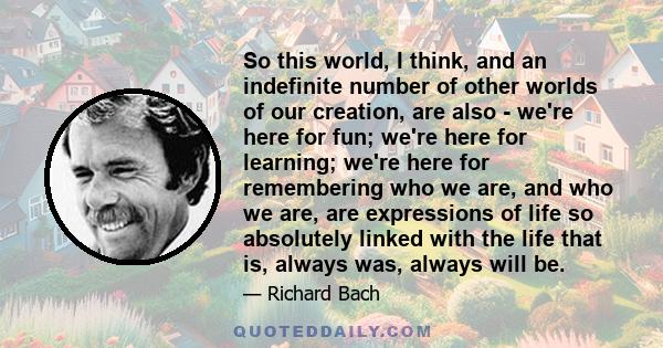 So this world, I think, and an indefinite number of other worlds of our creation, are also - we're here for fun; we're here for learning; we're here for remembering who we are, and who we are, are expressions of life so
