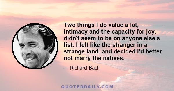 Two things I do value a lot, intimacy and the capacity for joy, didn't seem to be on anyone else s list. I felt like the stranger in a strange land, and decided I'd better not marry the natives.