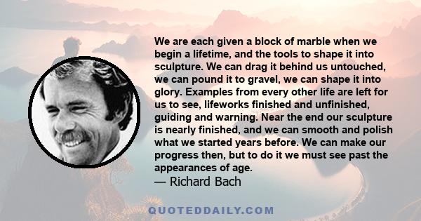 We are each given a block of marble when we begin a lifetime, and the tools to shape it into sculpture. We can drag it behind us untouched, we can pound it to gravel, we can shape it into glory. Examples from every