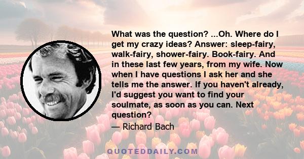 What was the question? ...Oh. Where do I get my crazy ideas? Answer: sleep-fairy, walk-fairy, shower-fairy. Book-fairy. And in these last few years, from my wife. Now when I have questions I ask her and she tells me the