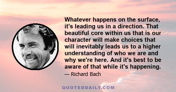 Whatever happens on the surface, it's leading us in a direction. That beautiful core within us that is our character will make choices that will inevitably leads us to a higher understanding of who we are and why we're