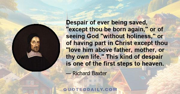 Despair of ever being saved, except thou be born again, or of seeing God without holiness, or of having part in Christ except thou love him above father, mother, or thy own life. This kind of despair is one of the first