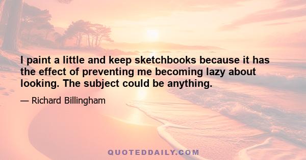 I paint a little and keep sketchbooks because it has the effect of preventing me becoming lazy about looking. The subject could be anything.