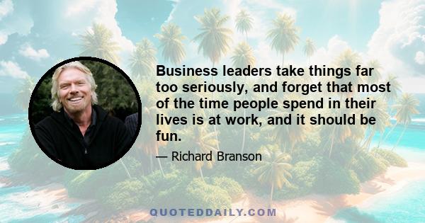 Business leaders take things far too seriously, and forget that most of the time people spend in their lives is at work, and it should be fun.