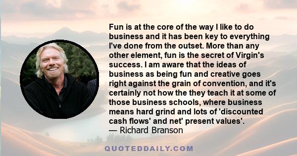 Fun is at the core of the way I like to do business and it has been key to everything I've done from the outset. More than any other element, fun is the secret of Virgin's success. I am aware that the ideas of business