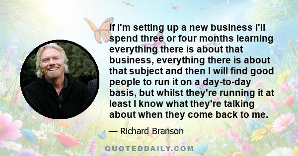 If I'm setting up a new business I'll spend three or four months learning everything there is about that business, everything there is about that subject and then I will find good people to run it on a day-to-day basis,