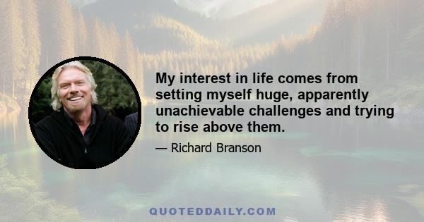 My interest in life comes from setting myself huge, apparently unachievable challenges and trying to rise above them.