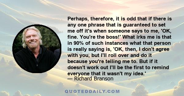 Perhaps, therefore, it is odd that if there is any one phrase that is guaranteed to set me off it's when someone says to me, 'OK, fine. You're the boss!' What irks me is that in 90% of such instances what that person is