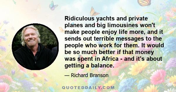 Ridiculous yachts and private planes and big limousines won't make people enjoy life more, and it sends out terrible messages to the people who work for them. It would be so much better if that money was spent in Africa
