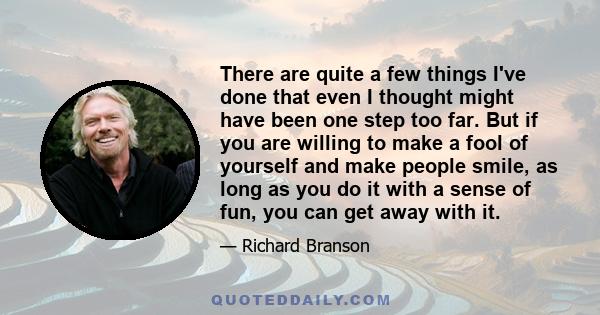 There are quite a few things I've done that even I thought might have been one step too far. But if you are willing to make a fool of yourself and make people smile, as long as you do it with a sense of fun, you can get