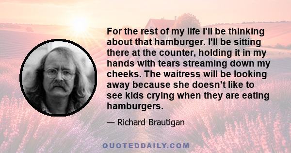 For the rest of my life I'll be thinking about that hamburger. I'll be sitting there at the counter, holding it in my hands with tears streaming down my cheeks. The waitress will be looking away because she doesn't like