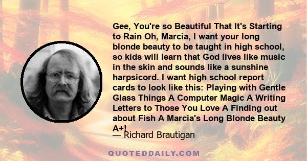 Gee, You're so Beautiful That It's Starting to Rain Oh, Marcia, I want your long blonde beauty to be taught in high school, so kids will learn that God lives like music in the skin and sounds like a sunshine harpsicord.