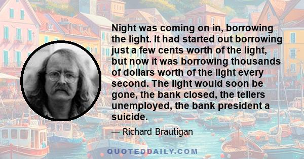 Night was coming on in, borrowing the light. It had started out borrowing just a few cents worth of the light, but now it was borrowing thousands of dollars worth of the light every second. The light would soon be gone,
