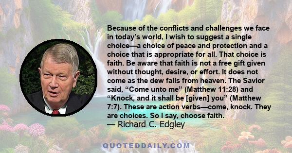 Because of the conflicts and challenges we face in today’s world, I wish to suggest a single choice—a choice of peace and protection and a choice that is appropriate for all. That choice is faith. Be aware that faith is