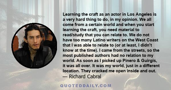 Learning the craft as an actor in Los Angeles is a very hard thing to do, in my opinion. We all come from a certain world and when you start learning the craft, you need material to read/study that you can relate to. We