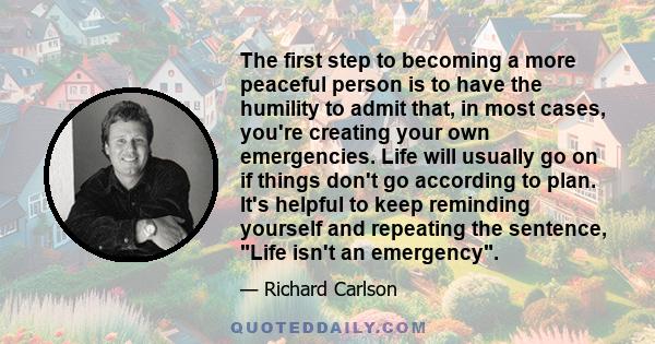 The first step to becoming a more peaceful person is to have the humility to admit that, in most cases, you're creating your own emergencies. Life will usually go on if things don't go according to plan. It's helpful to
