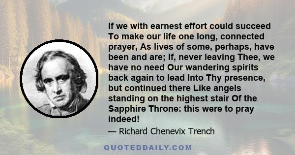 If we with earnest effort could succeed To make our life one long, connected prayer, As lives of some, perhaps, have been and are; If, never leaving Thee, we have no need Our wandering spirits back again to lead Into