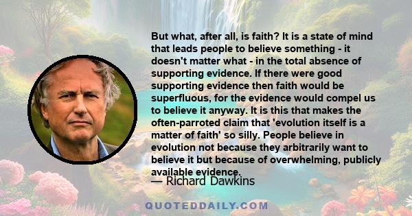 But what, after all, is faith? It is a state of mind that leads people to believe something - it doesn't matter what - in the total absence of supporting evidence. If there were good supporting evidence then faith would