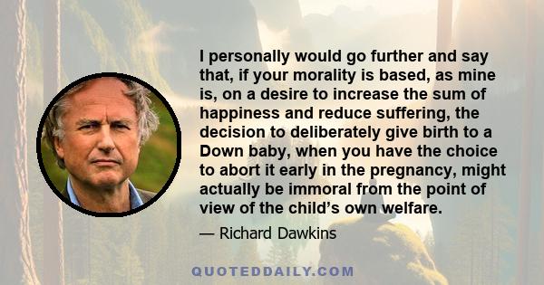 I personally would go further and say that, if your morality is based, as mine is, on a desire to increase the sum of happiness and reduce suffering, the decision to deliberately give birth to a Down baby, when you have