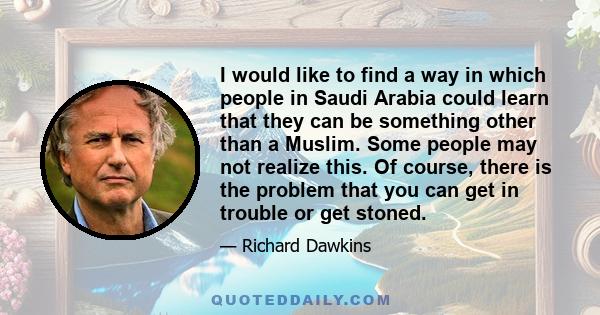 I would like to find a way in which people in Saudi Arabia could learn that they can be something other than a Muslim. Some people may not realize this. Of course, there is the problem that you can get in trouble or get