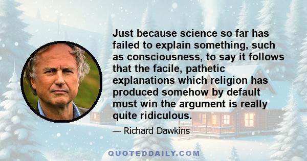 Just because science so far has failed to explain something, such as consciousness, to say it follows that the facile, pathetic explanations which religion has produced somehow by default must win the argument is really