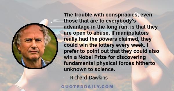 The trouble with conspiracies, even those that are to everybody's advantage in the long run, is that they are open to abuse. If manipulators really had the powers claimed, they could win the lottery every week. I prefer
