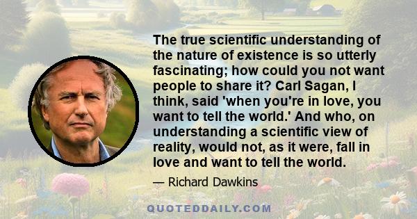 The true scientific understanding of the nature of existence is so utterly fascinating; how could you not want people to share it? Carl Sagan, I think, said 'when you're in love, you want to tell the world.' And who, on