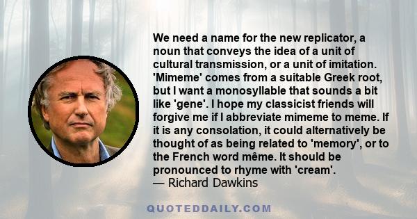 We need a name for the new replicator, a noun that conveys the idea of a unit of cultural transmission, or a unit of imitation. 'Mimeme' comes from a suitable Greek root, but I want a monosyllable that sounds a bit like