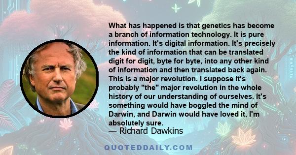 What has happened is that genetics has become a branch of information technology. It is pure information. It's digital information. It's precisely the kind of information that can be translated digit for digit, byte for