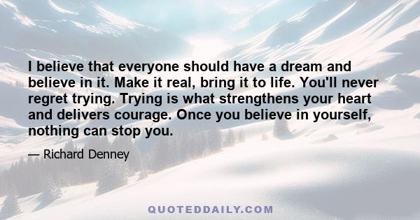I believe that everyone should have a dream and believe in it. Make it real, bring it to life. You'll never regret trying. Trying is what strengthens your heart and delivers courage. Once you believe in yourself,