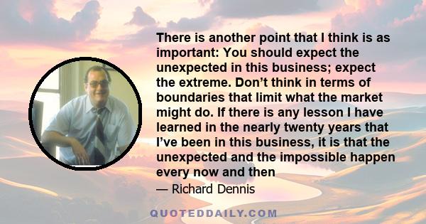 There is another point that I think is as important: You should expect the unexpected in this business; expect the extreme. Don’t think in terms of boundaries that limit what the market might do. If there is any lesson