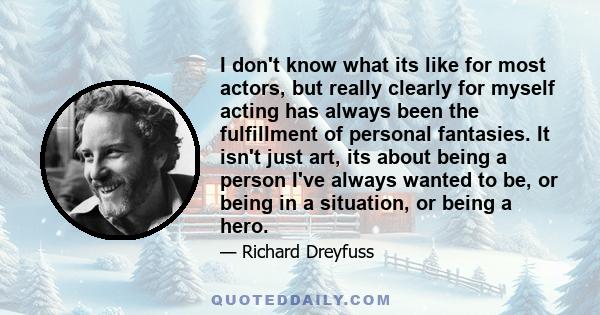 I don't know what its like for most actors, but really clearly for myself acting has always been the fulfillment of personal fantasies. It isn't just art, its about being a person I've always wanted to be, or being in a