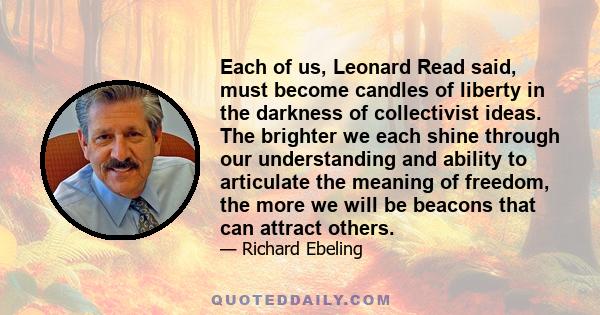 Each of us, Leonard Read said, must become candles of liberty in the darkness of collectivist ideas. The brighter we each shine through our understanding and ability to articulate the meaning of freedom, the more we