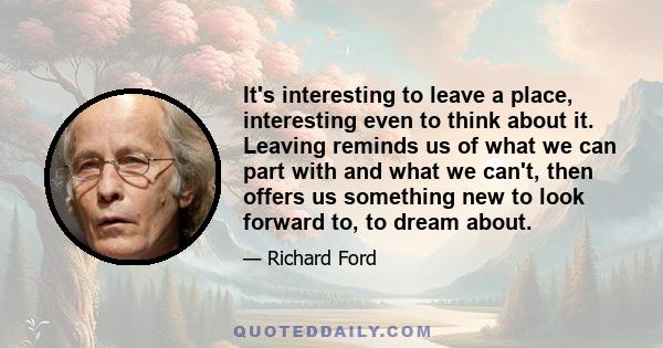 It's interesting to leave a place, interesting even to think about it. Leaving reminds us of what we can part with and what we can't, then offers us something new to look forward to, to dream about.
