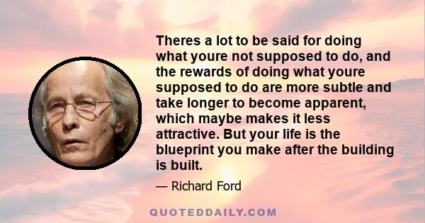 Theres a lot to be said for doing what youre not supposed to do, and the rewards of doing what youre supposed to do are more subtle and take longer to become apparent, which maybe makes it less attractive. But your life
