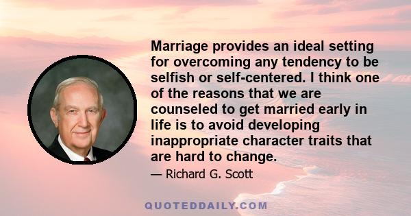 Marriage provides an ideal setting for overcoming any tendency to be selfish or self-centered. I think one of the reasons that we are counseled to get married early in life is to avoid developing inappropriate character