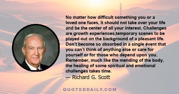 No matter how difficult something you or a loved one faces, it should not take over your life and be the center of all your interest. Challenges are growth experiences,temporary scenes to be played out on the background