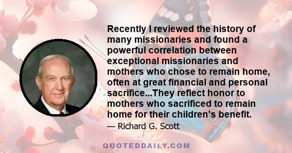 Recently I reviewed the history of many missionaries and found a powerful correlation between exceptional missionaries and mothers who chose to remain home, often at great financial and personal sacrifice...They reflect