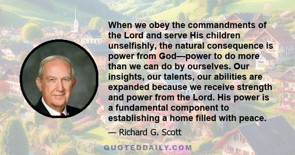 When we obey the commandments of the Lord and serve His children unselfishly, the natural consequence is power from God—power to do more than we can do by ourselves. Our insights, our talents, our abilities are expanded